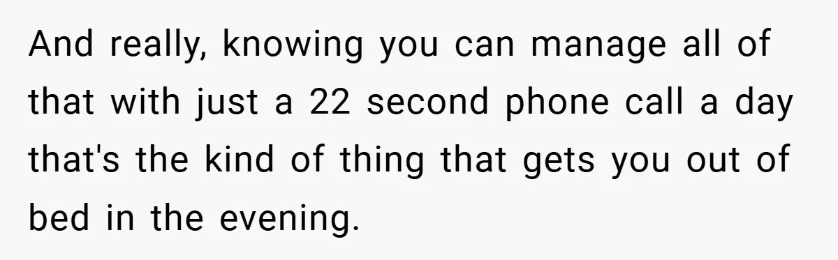 And really, knowing you can manage all of that with just a 22 second phone call a day that's the kind of thing that gets you out of bed in...