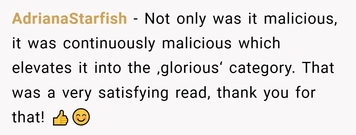 AdrianaStarfish − Not only was it malicious, it was continuously malicious which elevates it into the ‚glorious‘ category. That was a very satisfying read, thank you for that! 👍😊