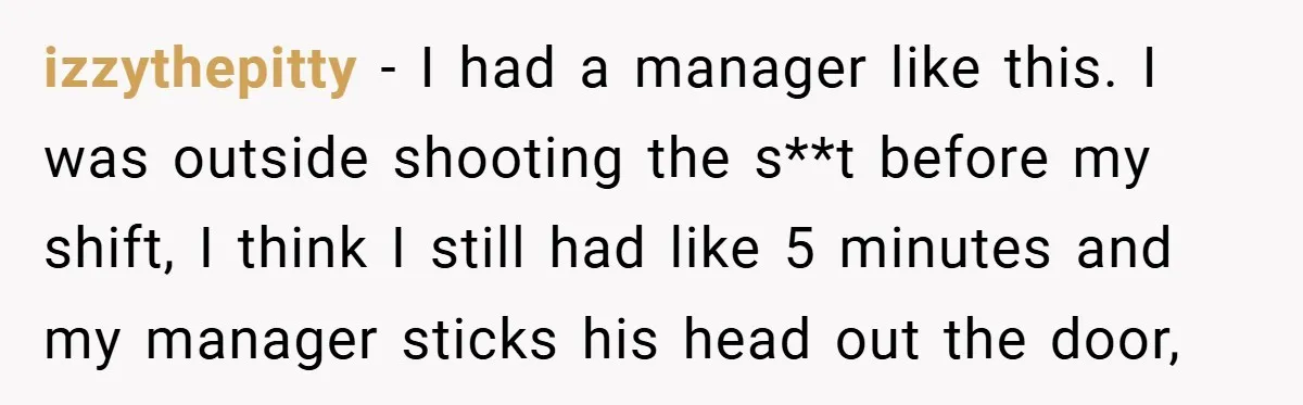 izzythepitty − I had a manager like this. I was outside shooting the s**t before my shift, I think I still had like 5 minutes and my manager sticks his...