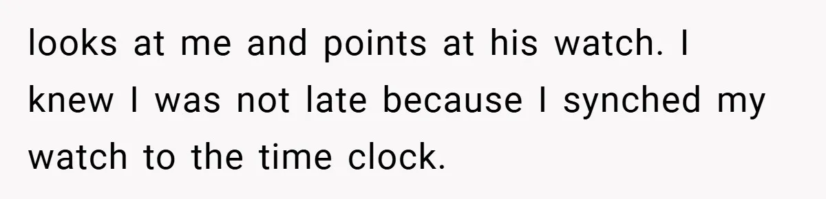 looks at me and points at his watch. I knew I was not late because I synched my watch to the time clock.