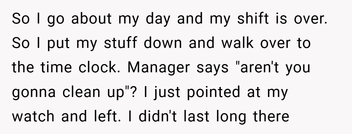 So I go about my day and my shift is over. So I put my stuff down and walk over to the time clock. Manager says "aren't you gonna clean...