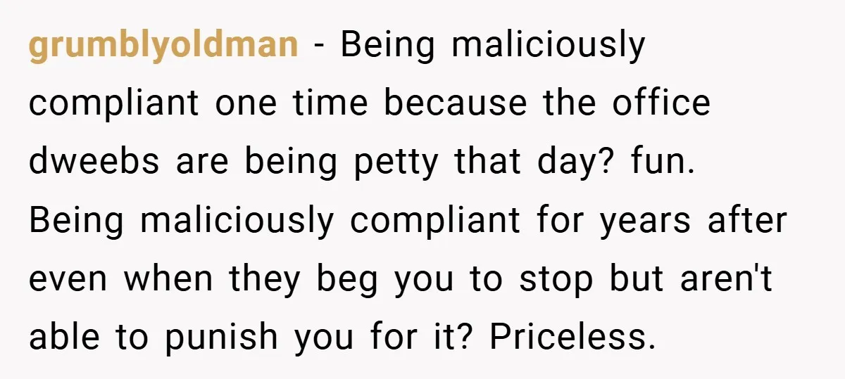 grumblyoldman − Being maliciously compliant one time because the office dweebs are being petty that day? fun. Being maliciously compliant for years after even when they beg you to stop...