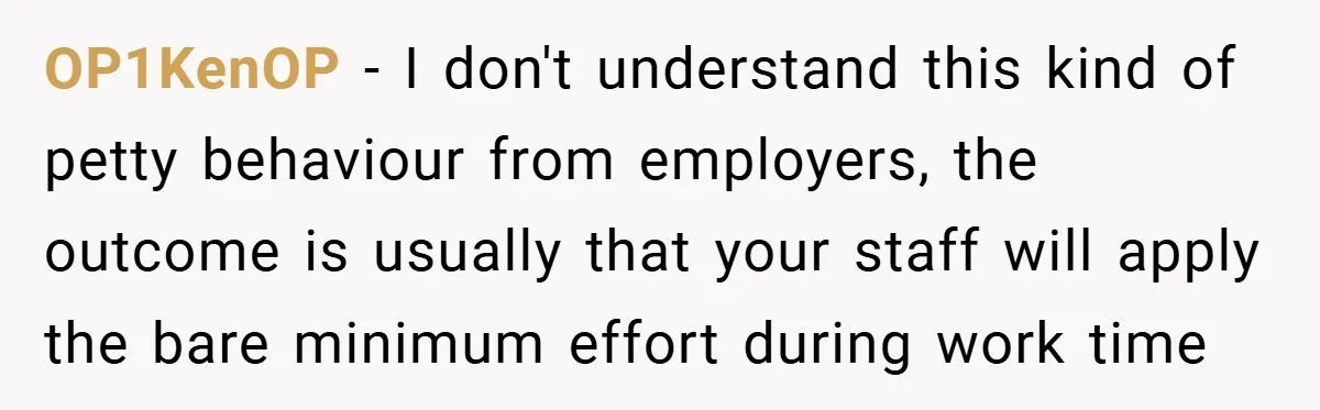OP1KenOP − I don't understand this kind of petty behaviour from employers, the outcome is usually that your staff will apply the bare minimum effort during work time