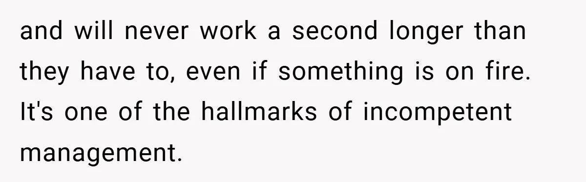 and will never work a second longer than they have to, even if something is on fire. It's one of the hallmarks of incompetent management.