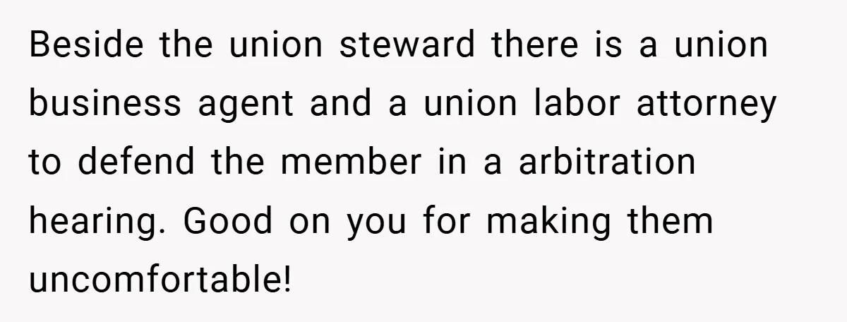 Beside the union steward there is a union business agent and a union labor attorney to defend the member in a arbitration hearing. Good on you for making them uncomfortable!