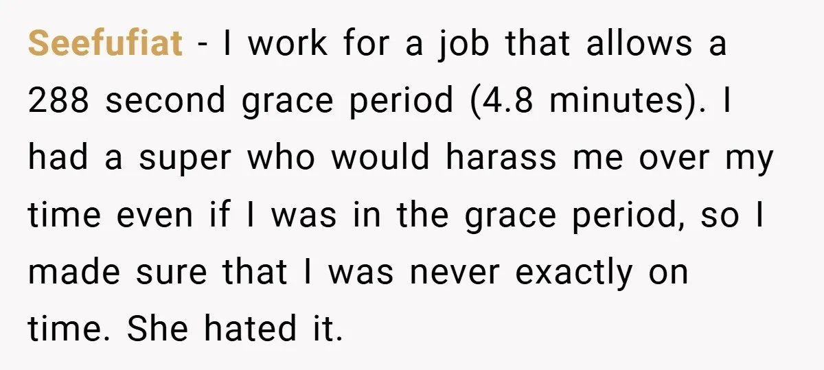 Seefufiat − I work for a job that allows a 288 second grace period (4.8 minutes). I had a super who would harass me over my time even if I...