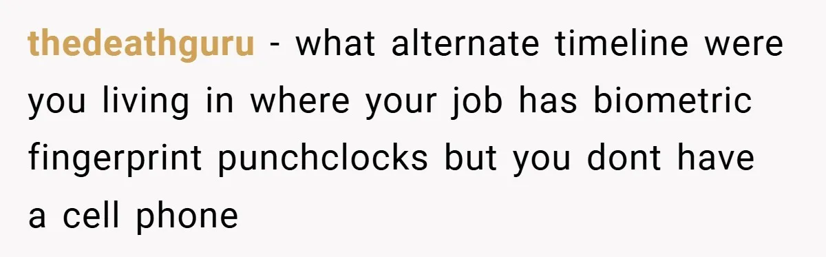 thedeathguru − what alternate timeline were you living in where your job has biometric fingerprint punchclocks but you dont have a cell phone