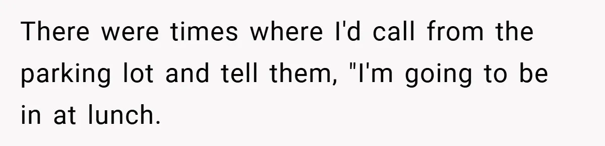 There were times where I'd call from the parking lot and tell them, "I'm going to be in at lunch.