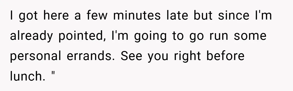 I got here a few minutes late but since I'm already pointed, I'm going to go run some personal errands. See you right before lunch. "