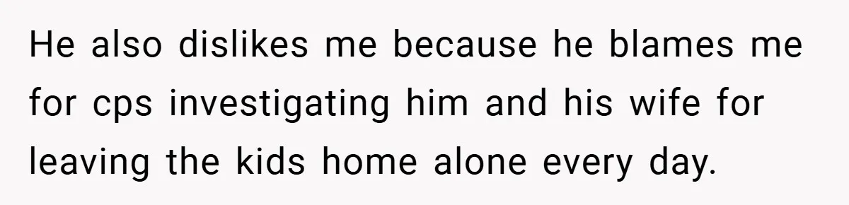 He also dislikes me because he blames me for cps investigating him and his wife for leaving the kids home alone every day.