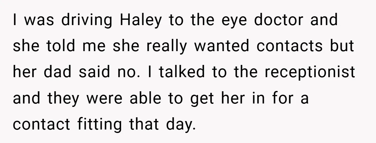 I was driving Haley to the eye doctor and she told me she really wanted contacts but her dad said no. I talked to the receptionist and they were able...