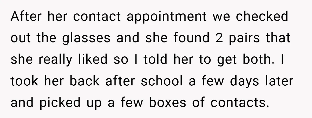 After her contact appointment we checked out the glasses and she found 2 pairs that she really liked so I told her to get both. I took her back after...