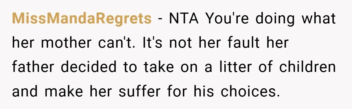 MissMandaRegrets − NTA You're doing what her mother can't. It's not her fault her father decided to take on a litter of children and make her suffer for his choices.