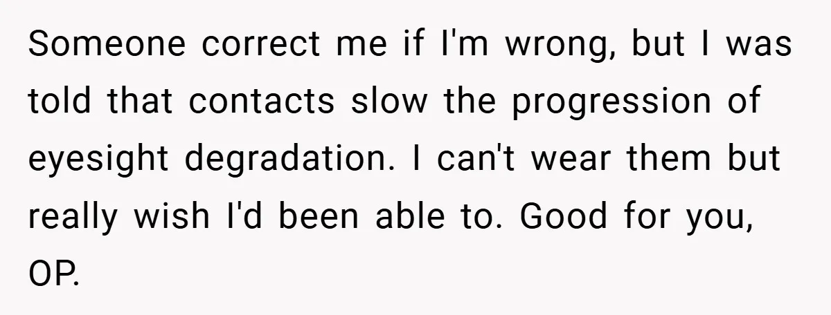 Someone correct me if I'm wrong, but I was told that contacts slow the progression of eyesight degradation. I can't wear them but really wish I'd been able to. Good...