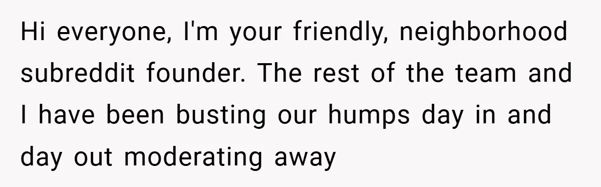 Hi everyone, I'm your friendly, neighborhood subreddit founder. The rest of the team and I have been busting our humps day in and day out moderating away