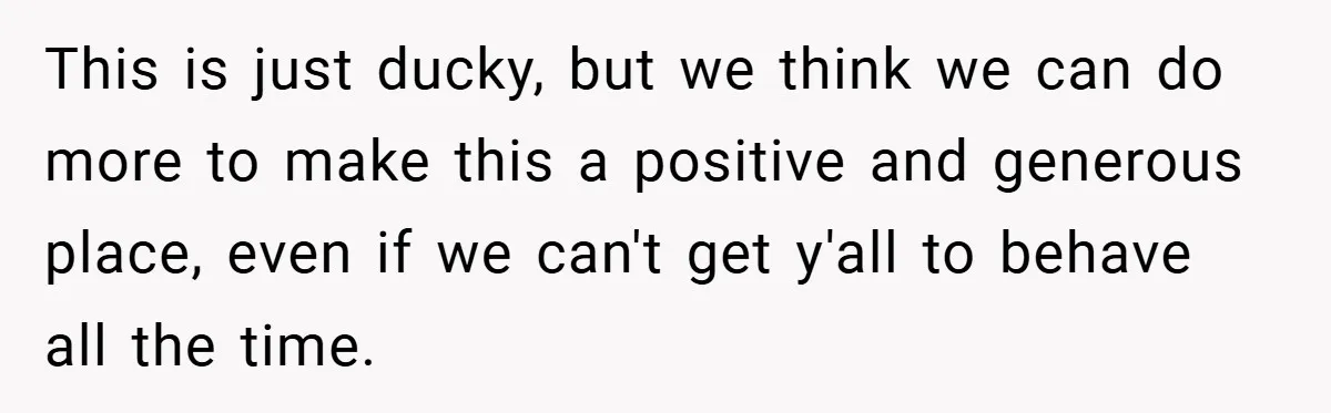This is just ducky, but we think we can do more to make this a positive and generous place, even if we can't get y'all to behave all the time.