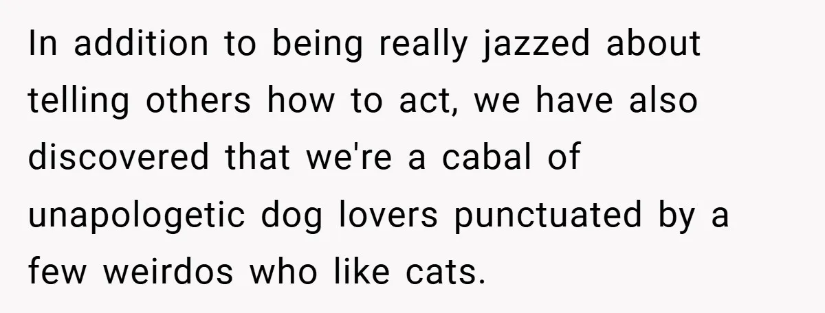 In addition to being really jazzed about telling others how to act, we have also discovered that we're a cabal of unapologetic dog lovers punctuated by a few weirdos who...
