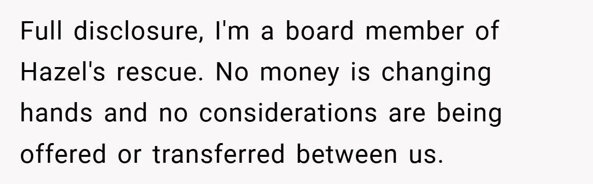 Full disclosure, I'm a board member of Hazel's rescue. No money is changing hands and no considerations are being offered or transferred between us.