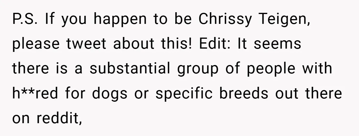P.S. If you happen to be Chrissy Teigen, please tweet about this! Edit: It seems there is a substantial group of people with h**red for dogs or specific breeds out...