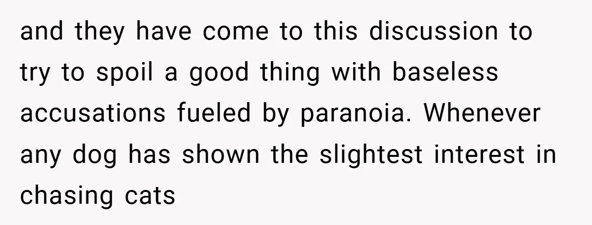 and they have come to this discussion to try to spoil a good thing with baseless accusations fueled by paranoia. Whenever any dog has shown the slightest interest in chasing...