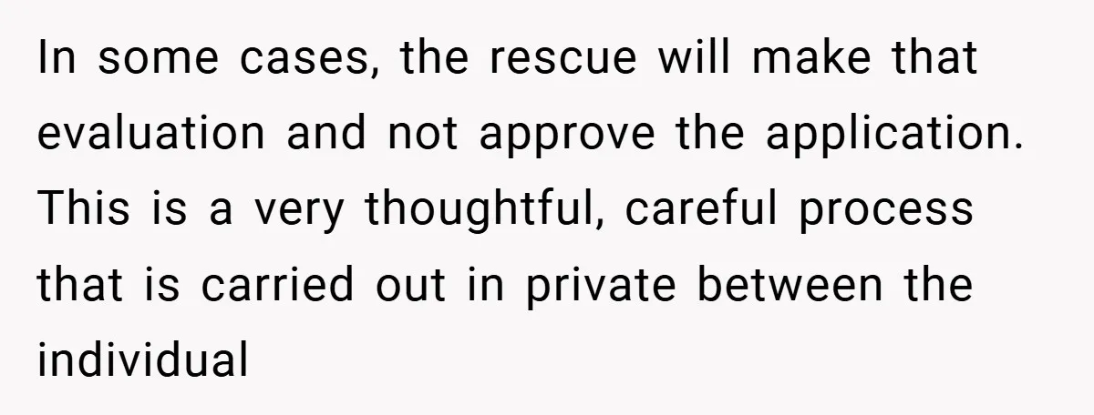 In some cases, the rescue will make that evaluation and not approve the application. This is a very thoughtful, careful process that is carried out in private between the individual