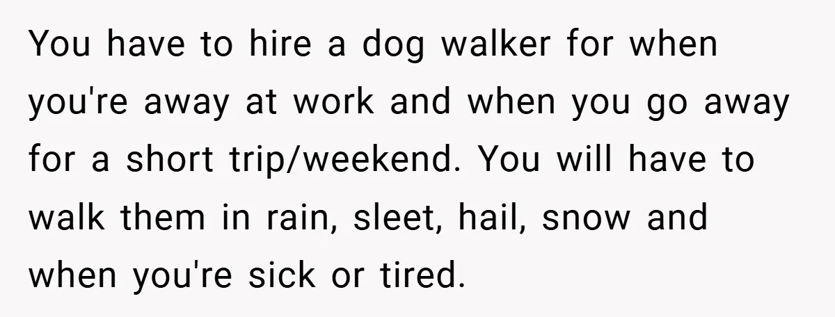 You have to hire a dog walker for when you're away at work and when you go away for a short trip/weekend. You will have to walk them in rain,...