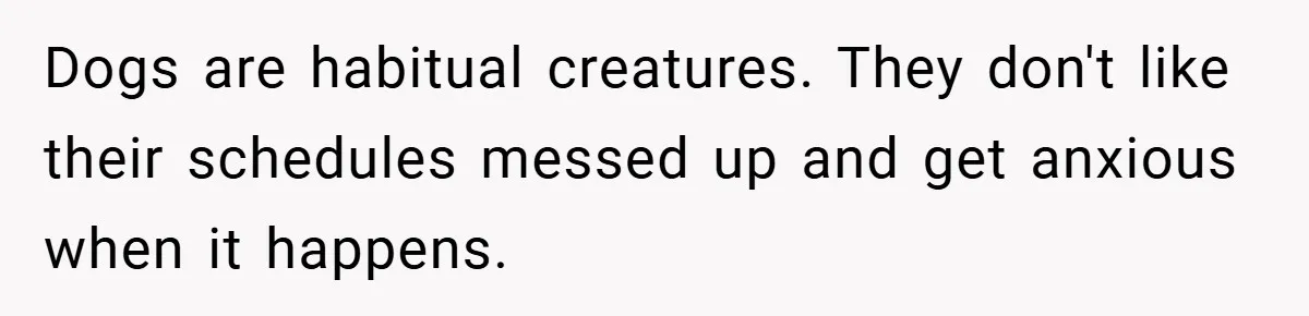 Dogs are habitual creatures. They don't like their schedules messed up and get anxious when it happens.
