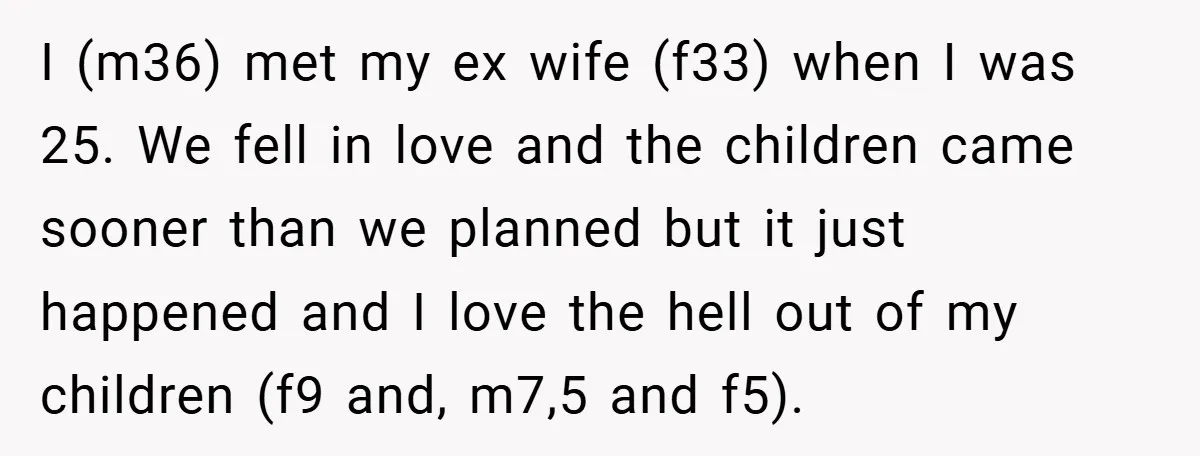 I (m36) met my ex wife (f33) when I was 25. We fell in love and the children came sooner than we planned but it just happened and I love...