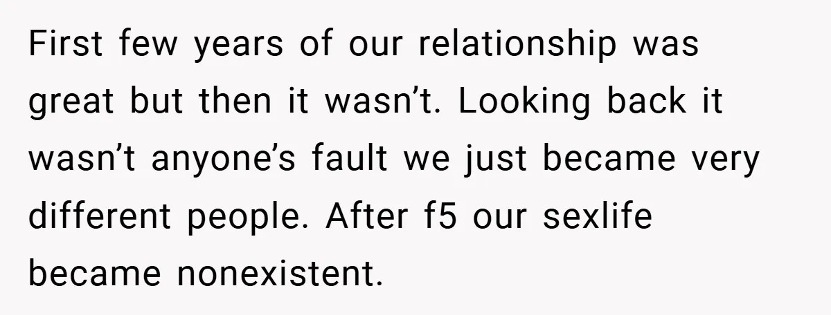 First few years of our relationship was great but then it wasn’t. Looking back it wasn’t anyone’s fault we just became very different people. After f5 our sexlife became nonexistent.