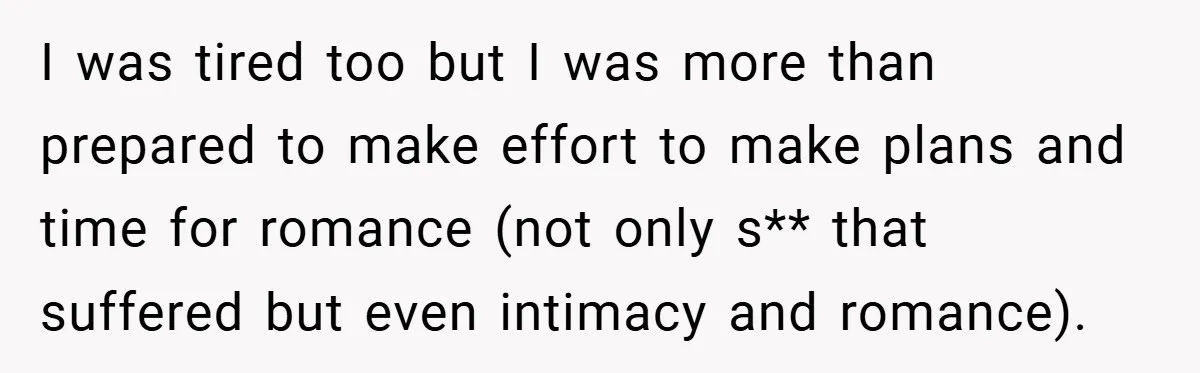I was tired too but I was more than prepared to make effort to make plans and time for romance (not only s** that suffered but even intimacy and romance).