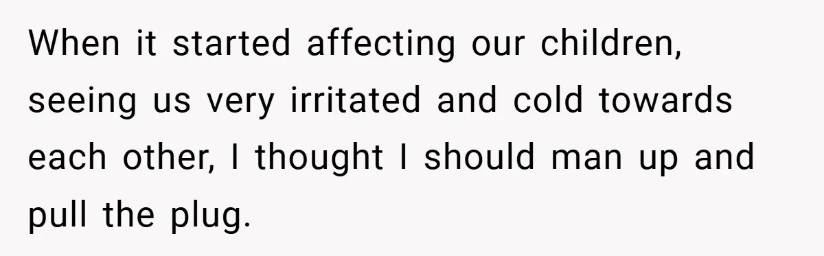 When it started affecting our children, seeing us very irritated and cold towards each other, I thought I should man up and pull the plug.
