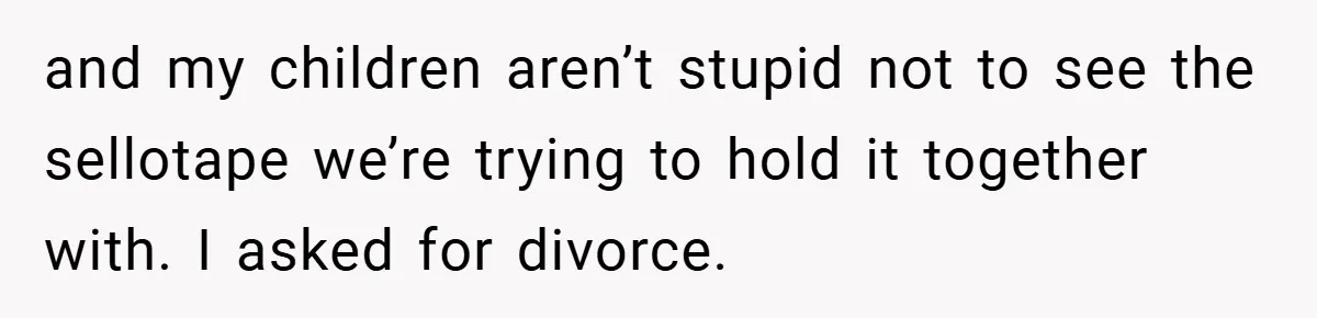 and my children aren’t stupid not to see the sellotape we’re trying to hold it together with. I asked for divorce.
