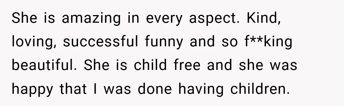 She is amazing in every aspect. Kind, loving, successful funny and so f**king beautiful. She is child free and she was happy that I was done having children.