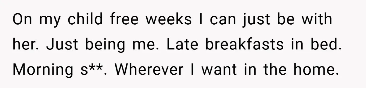 On my child free weeks I can just be with her. Just being me. Late breakfasts in bed. Morning s**. Wherever I want in the home.