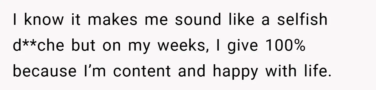 I know it makes me sound like a selfish d**che but on my weeks, I give 100% because I’m content and happy with life.