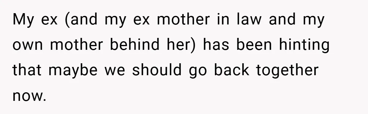 My ex (and my ex mother in law and my own mother behind her) has been hinting that maybe we should go back together now.