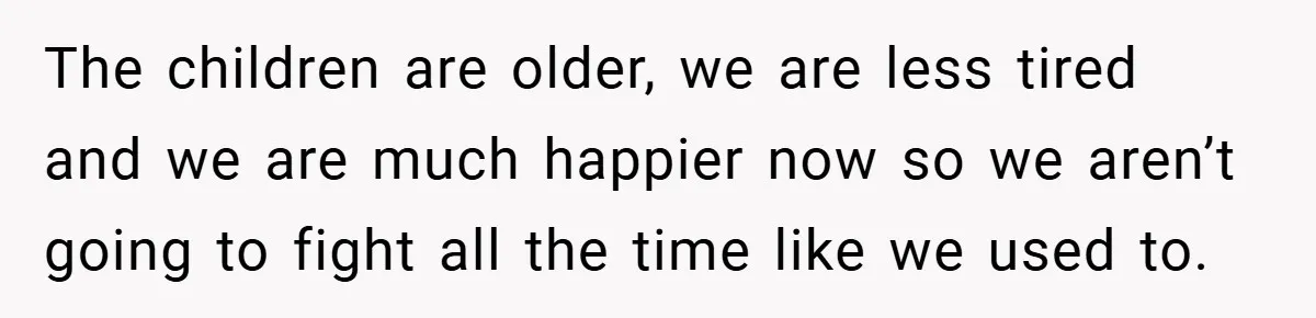 The children are older, we are less tired and we are much happier now so we aren’t going to fight all the time like we used to.