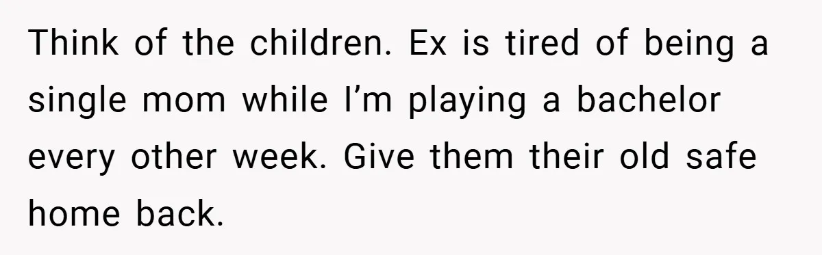 Think of the children. Ex is tired of being a single mom while I’m playing a bachelor every other week. Give them their old safe home back.