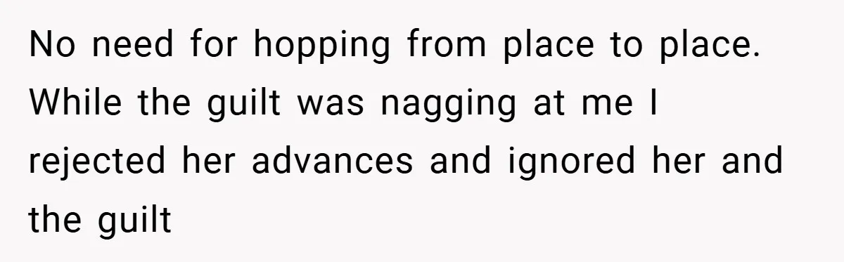 No need for hopping from place to place. While the guilt was nagging at me I rejected her advances and ignored her and the guilt
