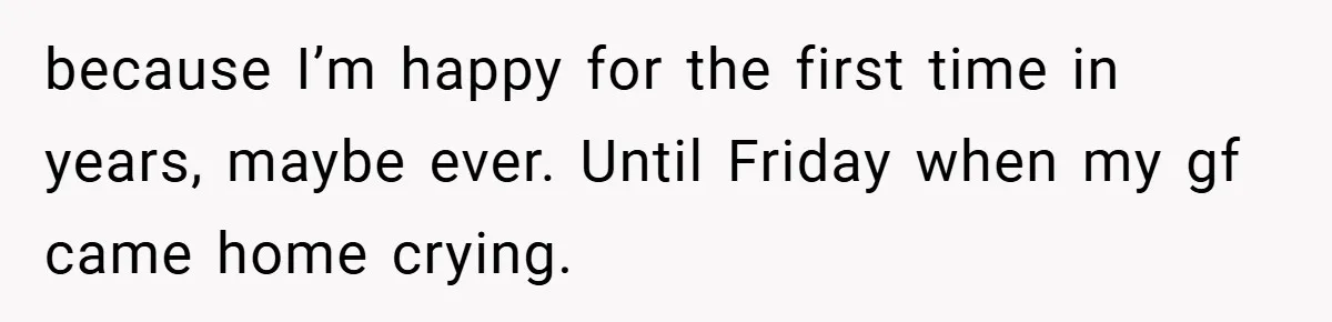 because I’m happy for the first time in years, maybe ever. Until Friday when my gf came home crying.