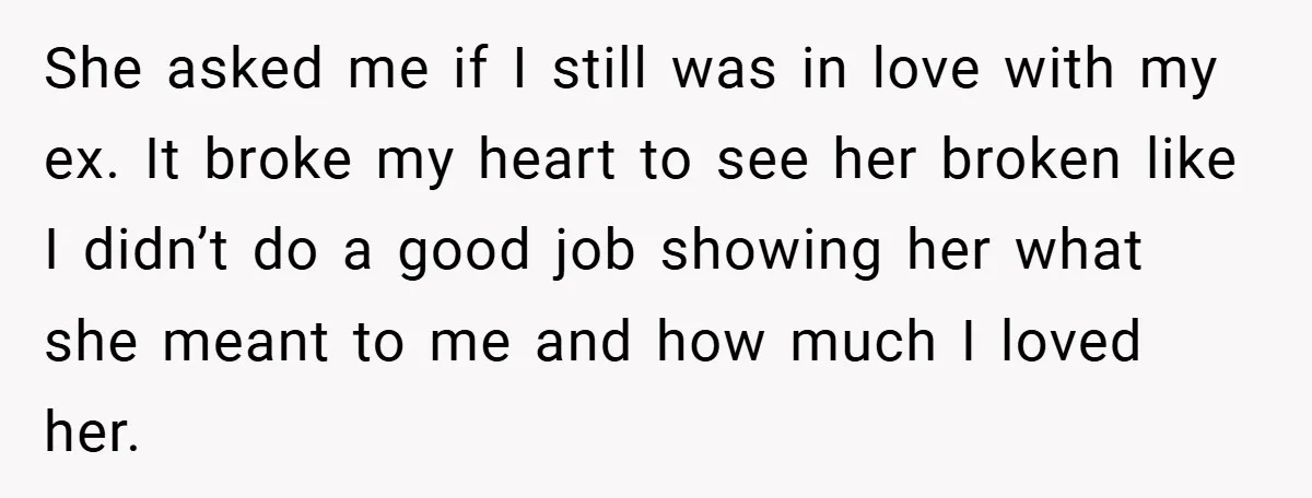 She asked me if I still was in love with my ex. It broke my heart to see her broken like I didn’t do a good job showing her what...