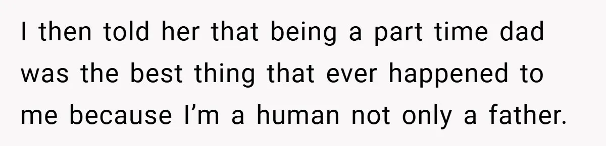I then told her that being a part time dad was the best thing that ever happened to me because I’m a human not only a father.
