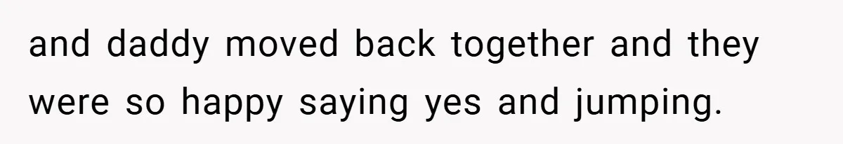 and daddy moved back together and they were so happy saying yes and jumping.