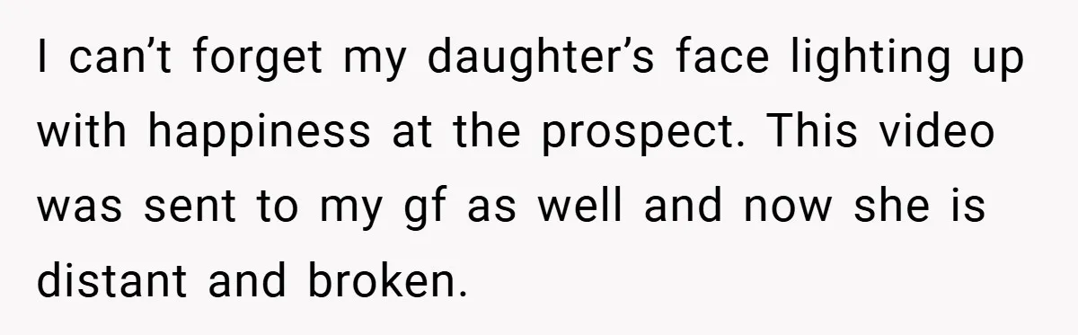 I can’t forget my daughter’s face lighting up with happiness at the prospect. This video was sent to my gf as well and now she is distant and broken.