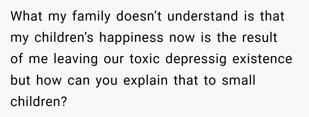 What my family doesn’t understand is that my children’s happiness now is the result of me leaving our toxic depressig existence but how can you explain that to small children?