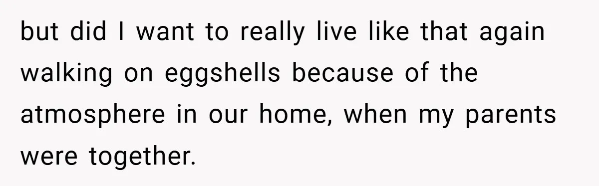 but did I want to really live like that again walking on eggshells because of the atmosphere in our home, when my parents were together.