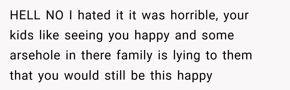 HELL NO I hated it it was horrible, your kids like seeing you happy and some arsehole in there family is lying to them that you would still be this...