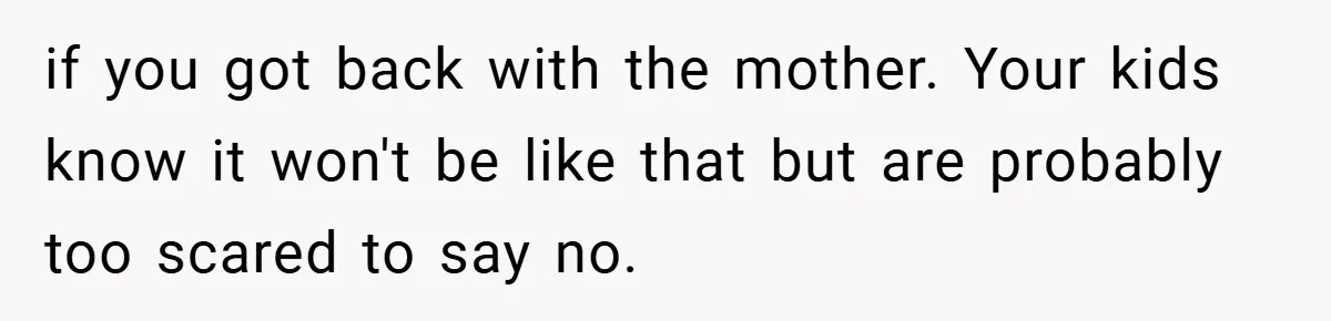 if you got back with the mother. Your kids know it won't be like that but are probably too scared to say no.