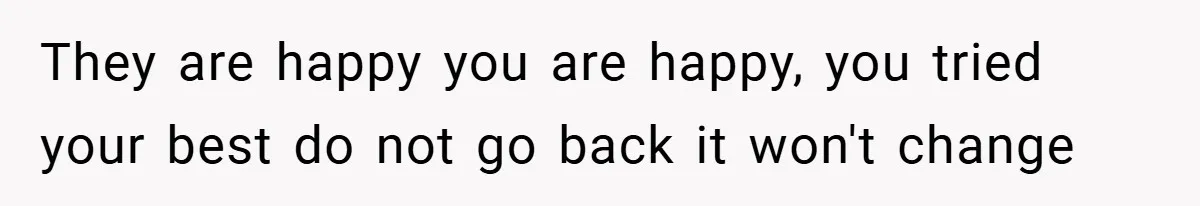 They are happy you are happy, you tried your best do not go back it won't change