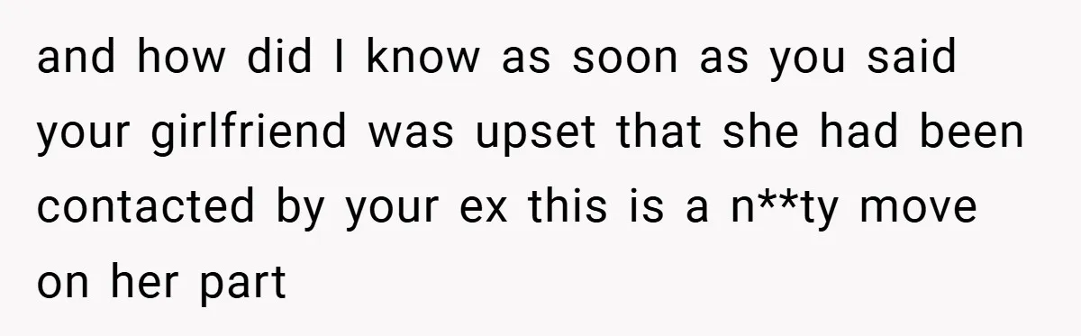 and how did I know as soon as you said your girlfriend was upset that she had been contacted by your ex this is a n**ty move on her part